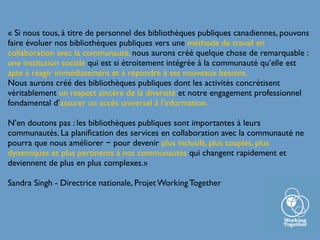 « Si nous tous, à titre de personnel des bibliothèques publiques canadiennes, pouvons
faire évoluer nos bibliothèques publiques vers une méthode de travail en
collaboration avec la communauté, nous aurons créé quelque chose de remarquable :
une institution sociale qui est si étroitement intégrée à la communauté qu’elle est
apte à réagir immédiatement et à répondre à ses nouveaux besoins.
Nous aurons créé des bibliothèques publiques dont les activités concrétisent
véritablement un respect sincère de la diversité et notre engagement professionnel
fondamental d’assurer un accès universel à l’information.
N’en doutons pas : les bibliothèques publiques sont importantes à leurs
communautés. La planiﬁcation des services en collaboration avec la communauté ne
pourra que nous améliorer − pour devenir plus inclusifs, plus souples, plus
dynamiques et plus pertinents à nos communautés qui changent rapidement et
deviennent de plus en plus complexes.»
Sandra Singh - Directrice nationale, Projet Working Together
 
