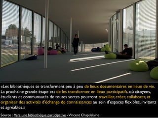 «Les bibliothèques se transforment peu à peu de lieux documentaires en lieux de vie.
La prochaine grande étape est de les transformer en lieux participatifs, où citoyens,
étudiants et communautés de toutes sortes pourront travailler, créer, collaborer, et
organiser des activités d'échange de connaissances au sein d'espaces ﬂexibles, invitants
et agréables.»
Source : Vers une bibliothèque participative -Vincent Chapdelaine
http://www.ﬂickr.com/photos/paolomazzoleni/5570769324
 