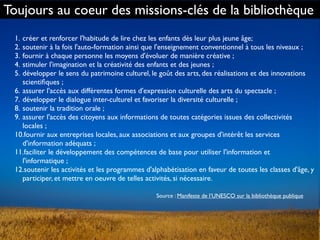 1. créer et renforcer l'habitude de lire chez les enfants dès leur plus jeune âge;
2. soutenir à la fois l'auto-formation ainsi que l'enseignement conventionnel à tous les niveaux ;
3. fournir à chaque personne les moyens d'évoluer de manière créative ;
4. stimuler l'imagination et la créativité des enfants et des jeunes ;
5. développer le sens du patrimoine culturel, le goût des arts, des réalisations et des innovations
scientiﬁques ;
6. assurer l'accès aux différentes formes d'expression culturelle des arts du spectacle ;
7. développer le dialogue inter-culturel et favoriser la diversité culturelle ;
8. soutenir la tradition orale ;
9. assurer l'accès des citoyens aux informations de toutes catégories issues des collectivités
locales ;
10.fournir aux entreprises locales, aux associations et aux groupes d'intérêt les services
d'information adéquats ;
11.faciliter le développement des compétences de base pour utiliser l'information et
l'informatique ;
12.soutenir les activités et les programmes d'alphabétisation en faveur de toutes les classes d'âge, y
participer, et mettre en oeuvre de telles activités, si nécessaire.
Source : Manifeste de l’UNESCO sur la bibliothèque publique
Toujours au coeur des missions-clés de la bibliothèque
 
