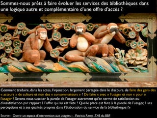 http://www.flickr.com/photos/hokutosuisse/3633737608
Comment traduire, dans les actes, l’injonction, largement partagée dans le discours, de faire des gens des
« acteurs » de culture et non des « consommateurs » ? De faire « avec » l’usager et non « pour »
l’usager ? Savons-nous susciter la parole de l’usager autrement qu’en terme de satisfaction ou
d’insatisfaction par rapport à l’offre qui lui est faite ? Quelle place est faite à la parole de l’usager, à ses
perceptions et à ses qualités propres dans l’élaboration du service de la bibliothèque ?»
Source : Ouvrir un espace d’intervention aux usagers -   Patricia Remy .T.48 du BBF
Sommes-nous prêts à faire évoluer les services des bibliothèques dans
une logique autre et complémentaire d’une offre d’accès ?
 