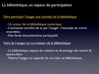 Faire participer l’usager aux activités de la bibliothèque
- Un acteur de la bibliothèque numérique.
- L’animation enrichie de et par l’usager : l’exemple du «vivre
ensemble»
- Des fonds documentaires particpatifs
Faire de l’usager un co-créateur de la bibliothèque
- La bibliothèque espace de création et de partage des savoirs &
savoirs-faire
- Mettre l’usager en capacité de co-créer sa bibliothèque.
La bibliothèque, un espace de participation
 