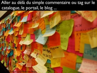 Source : http://www.flickr.com/photos/rinux/631345826
Aller au délà du simple commentaire ou tag sur le
catalogue, le portail, le blog ...
 