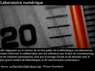 http://www.flickr.com/photos/guillaumebrialon/3882291658
Laboratoire numérique
«En s'appuyant sur la mission de service public de la bibliothèque, ces laboratoires
visent à favoriser la collaboration avec les utilisateurs par le biais du crowdsourcing
et les initiatives participatives, ainsi que le partage d'outils et de données avec le
plus grand nombre de bibliothèques et de communautés numériques.»
Source : Le NewYork Public library Lab - Thomas Chaimbault
 