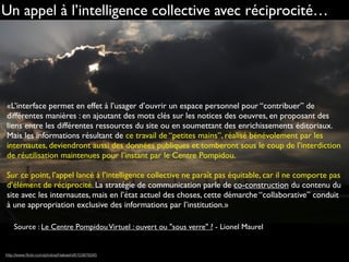 Un appel à l’intelligence collective avec réciprocité…
«L’interface permet en effet à l’usager d’ouvrir un espace personnel pour “contribuer” de
différentes manières : en ajoutant des mots clés sur les notices des oeuvres, en proposant des
liens entre les différentes ressources du site ou en soumettant des enrichissements éditoriaux.
Mais les informations résultant de ce travail de “petites mains”, réalisé bénévolement par les
internautes, deviendront aussi des données publiques et tomberont sous le coup de l’interdiction
de réutilisation maintenues pour l’instant par le Centre Pompidou.
Sur ce point, l’appel lancé à l’intelligence collective ne paraît pas équitable, car il ne comporte pas
d’élément de réciprocité. La stratégie de communication parle de co-construction du contenu du
site avec les internautes, mais en l’état actuel des choses, cette démarche “collaborative” conduit
à une appropriation exclusive des informations par l’institution.»
Source : Le Centre PompidouVirtuel : ouvert ou "sous verre" ? - Lionel Maurel
http://www.ﬂickr.com/photos/htakashi/6153878345
 