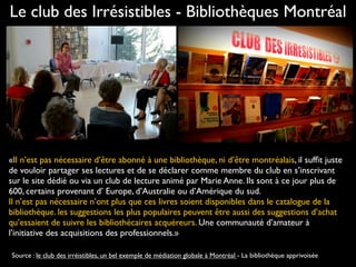 «Il n’est pas nécessaire d’être abonné à une bibliothèque, ni d’être montréalais, il sufﬁt juste
de vouloir partager ses lectures et de se déclarer comme membre du club en s’inscrivant
sur le site dédié ou via un club de lecture animé par Marie Anne. Ils sont à ce jour plus de
600, certains provenant d’ Europe, d’Australie ou d’Amérique du sud.
Il n’est pas nécessaire n’ont plus que ces livres soient disponibles dans le catalogue de la
bibliothèque. les suggestions les plus populaires peuvent être aussi des suggestions d’achat
qu’essaient de suivre les bibliothécaires acquéreurs. Une communauté d’amateur à
l’initiative des acquisitions des professionnels.»
Le club des Irrésistibles - Bibliothèques Montréal
Source : le club des irréistibles, un bel exemple de médiation globale à Montréal - La bibliothèque apprivoisée
 