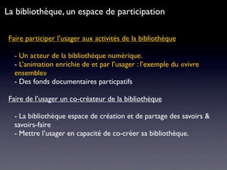 Faire participer l’usager aux activités de la bibliothèque
- Un acteur de la bibliothèque numérique.
- L’animation enrichie de et par l’usager : l’exemple du «vivre
ensemble»
- Des fonds documentaires particpatifs
Faire de l’usager un co-créateur de la bibliothèque
- La bibliothèque espace de création et de partage des savoirs &
savoirs-faire
- Mettre l’usager en capacité de co-créer sa bibliothèque.
La bibliothèque, un espace de participation
 