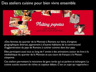 «Des femmes du quartier de la Monnaie à Romans sur Isère, d’origines
géographiques diverses, apprennent à d’autres habitants de la communauté
d’agglomération du pays de Romans à cuisiner comme dans leur pays.
Elles participent aussi tout au long de l’ année à des animations autour du livre à la
médiathèque du quartier de la Monnaie et aux cours de français à la Maison
citoyenne.
Ces ateliers permettent la rencontre de gens variés qui se parlent et échangent. La
cuisine suscite souvent de riches et copieux débats. C’est un sujet qui rapproche.»
Des ateliers cuisine pour bien vivre ensemble
 