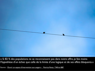 « Si 82 % des populations ne se reconnaissent pas dans notre offre, je fais moins
l’hypothèse d’un échec que celle de la limite d’une logique et de ses effets bloquants.»
Source : Ouvrir un espace d’intervention aux usagers -   Patricia Remy .T.48 du BBF
http://www.flickr.com/photos/minidriver/4093619113
 