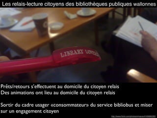 Les relais-lecture citoyens des bibliothèques publiques wallonnes
Prêts/retours s’effectuent au domicile du citoyen relais
Des animations ont lieu au domicile du citoyen relais
Sortir du cadre usager «consommateur» du service bibliobus et miser
sur un engagement citoyen
http://www.ﬂickr.com/photos/xmacex/4165680283
 