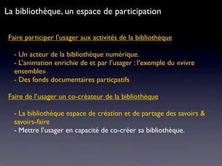 Faire participer l’usager aux activités de la bibliothèque
- Un acteur de la bibliothèque numérique.
- L’animation enrichie de et par l’usager : l’exemple du «vivre
ensemble»
- Des fonds documentaires particpatifs
Faire de l’usager un co-créateur de la bibliothèque
- La bibliothèque espace de création et de partage des savoirs &
savoirs-faire
- Mettre l’usager en capacité de co-créer sa bibliothèque.
La bibliothèque, un espace de participation
 