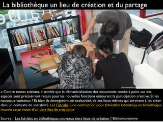 « Contre toutes attentes, il semble que la dématérialisation des documents tombe à point car des
espaces sont précisément requis pour les nouvelles fonctions entourant la participation créative. Et les
nouveaux contenus ? Et bien, ils émergeront, en exclusivité, de ces lieux mêmes qui serviront à les créer
dans un contexte de sociabilité. Les Fab labs (une contraction pour fabrication laboratory) en bibliothèque
incarne cette vision d’un tiers lieu de création.»
Source : Les fab-labs en bibliothèque, nouveaux tiers lieux de création ? Bibliomancienne
La bibliothèque un lieu de création et du partage
http://www.ﬂickr.com/photos/hj_barraza/4417972314
 