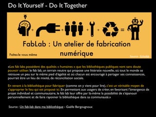 Do ItYourself - Do It Together
Source : Echofab
«Les fab labs possèdent des qualités « humaines » que les bibliothèques publiques vont sans doute
pouvoir utiliser. le fab lab, un terrain neutre qui propose une littératie nouvelle, où tout le monde se
retrouve un peu sur le même pied d’égalité et où chacun est encouragé à partager ses connaissances,
pourrait être un lieu de mixité, de réconciliation sociale.
En venant à la bibliothèque pour fabriquer (comme on y vient pour lire), c’est un véritable moyen de
s’approprier le lieu qui est proposé ici. En permettant aux usagers de créer, en favorisant l’émergence de
projet individuel et communautaire, le fab lab leur offre par là-même la possibilité de s’épanouir
personnellement et de faire rayonner la bibliothèque dans sa communauté.»
Source : Un fab-lab dans ma bibliothèque - Gaëlle Bergougnoux
 