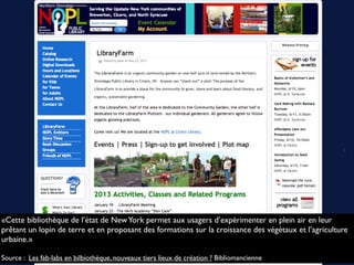 «Cette bibliothèque de l’état de NewYork permet aux usagers d’expérimenter en plein air en leur
prêtant un lopin de terre et en proposant des formations sur la croissance des végétaux et l’agriculture
urbaine.»
Source : Les fab-labs en bilbiothèque, nouveaux tiers lieux de création ? Bibliomancienne
 