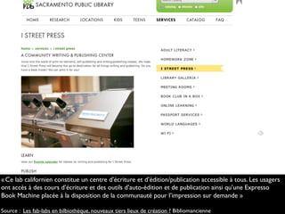 «Ce lab californien constitue un centre d’écriture et d’édition/publication accessible à tous. Les usagers
ont accès à des cours d’écriture et des outils d’auto-édition et de publication ainsi qu’une Expresso
Book Machine placée à la disposition de la communauté pour l’impression sur demande.»
Source : Les fab-labs en bilbiothèque, nouveaux tiers lieux de création ? Bibliomancienne
 