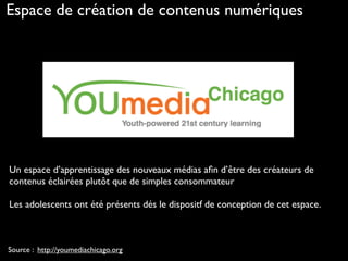Source : http://youmediachicago.org
Un espace d’apprentissage des nouveaux médias aﬁn d’être des créateurs de
contenus éclairées plutôt que de simples consommateur
Les adolescents ont été présents dés le dispositf de conception de cet espace.
Espace de création de contenus numériques
 