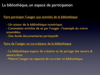 Faire participer l’usager aux activités de la bibliothèque
- Un acteur de la bibliothèque numérique.
- L’animation enrichie de et par l’usager : l’exemple du «vivre
ensemble»
- Des fonds documentaires particpatifs
Faire de l’usager un co-créateur de la bibliothèque
- La bibliothèque espace de création et de partage des savoirs &
savoirs-faire
- Mettre l’usager en capacité de co-créer sa bibliothèque.
La bibliothèque, un espace de participation
 