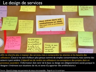 Le design de services
«On ne cherche plus à imposer des services, mais à comprendre les attentes et les besoins des
utilisateurs. Ceux-ci ne sont d’ailleurs plus perçus comme de simples consommateurs, mais comme des
acteurs à part entière. L’objectif est de rendre ces utilisateurs co-concepteurs des projets, dans un
processus ascendant : l’information doit venir de la base. Le design est obligatoirement social, puisque le
designer s’intéresse aux situations de vie, et tente d’y apporter des améliorations.»
Source : Quand le design veut permettre de mieux vivre ensemble - Regards sur le numérique
 
