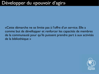 «Cette démarche ne se limite pas à l’offre d’un service. Elle a
comme but de dévellopper et renforcer les capacités de membres
de la communauté pour qu’ils puissent prendre part à aux activités
de la bibliothèque »
Développer du «pouvoir d’agir»
 