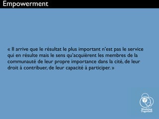 « Il arrive que le résultat le plus important n’est pas le service
qui en résulte mais le sens qu’acquièrent les membres de la
communauté de leur propre importance dans la cité, de leur
droit à contribuer, de leur capacité à participer. »
Empowerment
 