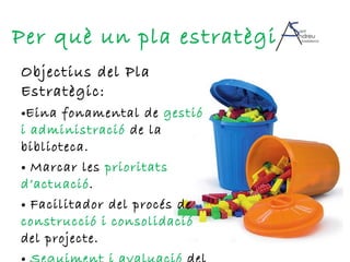 Objectius del Pla Estratègic: Eina fonamental de  gestió i administració  de la biblioteca. Marcar les  prioritats d’actuació . Facilitador del procés de  construcció i consolidació  del projecte. Seguiment i avaluació  del projecte. Per què un pla estratègic? 