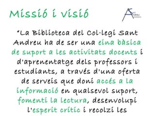 Missió i visió “ La Biblioteca del Col·legi Sant Andreu ha de ser una  eina bàsica de suport a les activitats docents  i d'aprenentatge dels professors i estudiants, a través d'una oferta de serveis que doni  accés a la informació  en qualsevol suport,  fomenti la lectura , desenvolupi l' esperit crític  i recolzi les  innovacions educatives .” 