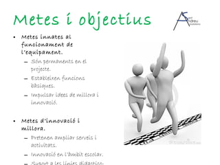 Metes i objectius Metes innates al funcionament de l’equipament. Són permanents en el projecte. Estableixen funcions bàsiques. Impulsar idees de millora i innovació. Metes d’innovació i millora. Pretenen ampliar serveis i activitats. Innovació en l’àmbit escolar. Suport a les línies didactico-pedagògiques del centre. 