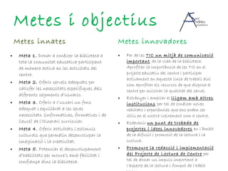 Metes innates Meta 1.  Donar a conèixer la biblioteca a tota la comunitat educativa participant de manera activa en les activitats del centre. Meta 2.  Oferir serveis adequats per satisfer les necessitats específiques dels diferents segments d’usuaris. Meta 3.  Oferir a l’usuari un fons adequat i equilibrat a les seves necessitats (informatives, formatives i de lleure) de l’itinerari curricular. Meta 4.  Oferir activitats i estímuls culturals que permetin desenvolupar la imaginació i la creativitat. Meta 5.  Potenciar el desenvolupament d’habilitats per moure’s amb facilitat i confiança dins la biblioteca. Metes innovadores Fer de les  TIC un mitjà de comunicació important   de la vida de la biblioteca. Aprofitar la importància de les TIC en el projecte educatiu del centre i participar activament en aquesta línia de treball així com aprofitar els recursos de que disposa el centre per millorar la qualitat del servei. Estrènyer i ampliar el  lligam amb altres institucions   per tal de conèixer noves realitats i experiències que ens poden ser útils en el nostre creixement com a centre. Esdevenir  un punt de trobada de projectes i idees innovadores  en l’àmbit de la difusió i promoció de la lectura i la cultura. Promoure la redacció i implementació del Projecte de Lectura de Centre  per tal de donar un impuls important a l’aspecte de la lectura i foment de l’hàbit lector. Metes i objectius 