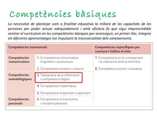 Competències bàsiques La necessitat de plantejar com a finalitat educativa la millora de les capacitats de les persones per poder actuar adequadament i amb eficàcia fa que sigui imprescindible centrar el currículum en les competències bàsiques per aconseguir, en primer lloc, integrar els diferents aprenentatges tot impulsant la transversalitat dels coneixements. 
