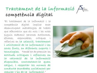 “ El tractament de la informació i la competència digital  implica anar desenvolupant metodologies de treball que afavoreixin  que els nois i les noies puguin esdevenir persones autònomes, eficaces,  responsables, crítiques i reflexives en  la selecció, tractament i utilització  de la informació i les seves fonts, en diferents suports i tecnologies.  També ha de potenciar les  actituds crítiques i reflexives en la valoració de la informació  disponible, contrastant-la quan calgui, i respectar les normes de conducta acordades socialment per  regular l’ús de la  informació. ” Tractament de la informació  i competència digital 