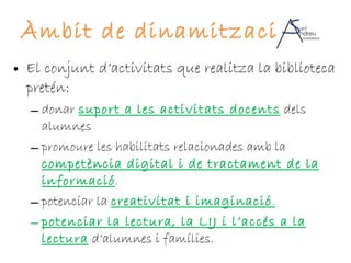 Àmbit de dinamització El conjunt d’activitats que realitza la biblioteca pretén: donar  suport a les activitats docents  dels alumnes promoure les habilitats relacionades amb la  competència digital i de tractament de la informació . potenciar la  creativitat i imaginació . potenciar la lectura, la LIJ i l’accés a la lectura   d’alumnes i famílies. 