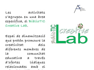 Les activitats s’agrupen en una àrea específica, el  BiblioTIC Creative Lab . Espai de dinamització que pretén promoure la creativitat dels diferents membres de la comunitat educativa a través d’ofertes lúdiques relacionades amb el món dels llibres i la cultura. 