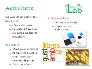 Activitats Algunes de les activitats: Infantil . L’hora del conte La Maleta Familiar Un cafè amb llibres Il·lustra’t Primària “ Amb gust de llibres” Campionat d’escacs “ Me’l canvies?” Concurs de pistes Taller de vídeo Secundària “ El plaer de llegir” TGRI: curs de batxillerat 