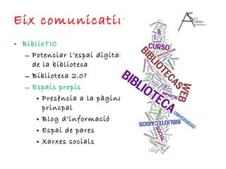 Eix comunicatiu BiblioTIC Potenciar l’espai digital de la biblioteca Biblioteca 2.0? Espais propis Presència a la pàgina princpal Blog d’informació Espai de pares Xarxes socials 