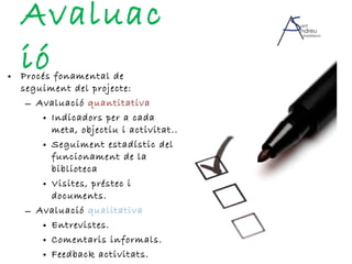 Avaluació Procés fonamental de seguiment del projecte: Avaluació  quantitativa Indicadors per a cada meta, objectiu i activitat.. Seguiment estadístic del funcionament de la biblioteca  Visites, préstec i documents. Avaluació  qualitativa Entrevistes. Comentaris informals. Feedback activitats. 