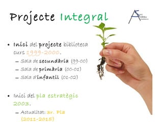 Projecte  Integral Inici  del  projecte  biblioteca curs  1999-2000 . Sala de  secundària  (99-00) Sala de  primària  (00-01) Sala d’ infantil  (01-02) Inici del  pla estratègic   2003 . Actualitat:  3r. Pla (2011-2015) 