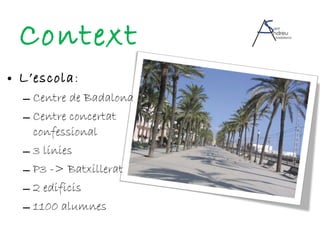 Context L’escola : Centre de Badalona Centre concertat confessional 3 línies P3 -> Batxillerat 2 edificis 1100 alumnes 