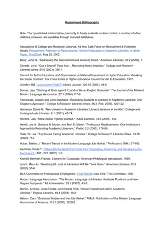Recruitment Bibliography
Note: The hyperlinked entries below point only to freely available on-line content; a number of other
citations, however, are available through licensed databases.
Association of College and Research Libraries, Ad Hoc Task Force on Recruitment & Retention
Issues. Recruitment, Retention & Restructuring: Human Resources in Academic Libraries: A White
Paper, Final Draft, May 20, 2002.
Berry, John W. “Addressing the Recruitment and Diversity Crisis.” American Libraries, 33:2 (2002), 7.
Chmelir, Lynn. “Got a Secret? Pass It on…Recruiting New Librarians.” College and Research
Libraries News, 64:6 (2003): 395-7.
Council for Aid to Education, and Commission on National Investment in Higher Education. Breaking
the Social Contract: The Fiscal Crisis in Higher Education. Council for Aid to Education, 1997.
Crowley, Bill. "Just another Field?" Library Journal, 129:18 (2004), 44-6.
Dorner, Lisa. “Starting all Over again? You Must Be an English Graduate!” The Journal of the Midwest
Modern Language Association, 27:1 (1994).117-9.
Fennewald, Joseph and John Stachacz. “Recruiting Students to Careers in Academic Libraries: One
Chapter’s Approach.” College & Research Libraries News, 66:2 (Feb. 2005), 120-122.
Harralson, David M. “Recruitment in Academic Libraries: Library Literature in the 90s.” College and
Undergraduate Libraries, 8:1 (2001), 41-74.
Herrera, Luis. "More Action Figures Wanted." Public Libraries, 43:3 (2004), 139.
Hewitt, Joe A., Barbara B. Moran, and Mari E. Marsh. “Finding our Replacements: One Institution’s
Approach to Recruiting Academic Librarians.” Portal, 3:2 (2003), 179-89.
Hisle, W. Lee. “Top Issues Facing Academic Libraries.” College & Research Libraries News, 63:10
(2002), 714.
Huber, Bettina J. “Recent Trends in the Modern Language Job Market.” Profession (1994), 87-105.
Kaufman, Paula T. “Where Do the Next 'We' Come from? Recruiting, Retaining, and Developing Our
Successors.” ARL, 221 (2002), 1-5.
Kitchell, Kenneth Francis. Careers for Classicists. American Philological Association, 1999.
Lynch, Mary Jo. “Reaching 65: Lots of Librarians Will Be There Soon.” American Libraries, 33:3
(2002), 55-6.
MLA Committee on Professional Employment. Final Report. New York: The Committee, 1997.
Modern Language Association. “The Modern Language Job Market: Available Positions and New
Degree Recipients.” MLA Newsletter, 29:2 (1997), A1-8.
Morton, Andrew, Linda Fairtile, and Rachel Frick. "Active Recruitment within Academic
Libraries.” Virginia Libraries, 49:4 (2003): 10-2.
Nelson, Cary. "Graduate Studies and the Job Market." PMLA: Publications of the Modern Language
Association of America, 115:5 (2000), 1200-2.
 