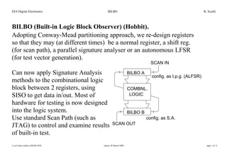 EE4 Digital Electronics BILBO R. Scaife
I:ee4slidesolddocsBILBO.DOC edited: 09 March 2000 page 1 of 6
BILBO (Built-in Logic Block Observer) (Hobbit).
Adopting Conway-Mead partitioning approach, we re-design registers
so that they may (at different times) be a normal register, a shift reg.
(for scan path), a parallel signature analyser or an autonomous LFSR
(for test vector generation).
Can now apply Signature Analysis
methods to the combinational logic
block between 2 registers, using
SISO to get data in/out. Most of
hardware for testing is now designed
into the logic system.
Use standard Scan Path (such as
JTAG) to control and examine results
of built-in test.
BILBO A
BILBO B
COMBNL.
LOGIC
config. as t.p.g. (ALFSR)
config. as S.A.
SCAN IN
SCAN OUT
COMBNL.
LOGIC
 