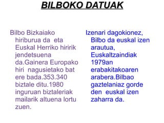 BILBOKO DATUAK Bilbo Bizkaiako hiriburua da  eta Euskal Herriko hiririk jendetsuena da.Gainera Europako hiri  nagusietako bat ere bada.353.340 biztale ditu.1980 inguruan biztaleriak mailarik altuena lortu zuen. Izenari dagokionez, Bilbo da euskal izen arautua, Euskaltzaindiak 1979an erabakitakoaren arabera.Bilbao gaztelaniaz gorde den  euskal izen zaharra da. 