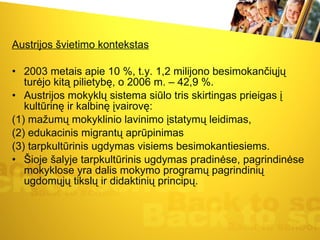 Austrijos švietimo kontekstas 2003 metais apie 10 %, t.y. 1,2 milijono besimokančiųjų turėjo kitą pilietybę, o 2006 m. – 42,9 %.  Austrijos mokyklų sistema siūlo tris skirtingas prieigas į kultūrinę ir kalbinę įvairovę:  (1) mažumų mokyklinio lavinimo įstatymų leidimas,  (2) edukacinis migrantų aprūpinimas  (3) tarpkultūrinis ugdymas visiems besimokantiesiems.  Šioje šalyje tarpkultūrinis ugdymas pradinėse, pagrindinėse mokyklose yra dalis mokymo programų pagrindinių ugdomųjų tikslų ir didaktinių principų.  