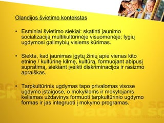 Olandijos švietimo kontekstas Esminiai švietimo siekiai: skatinti jaunimo socializaciją multikultūrinėje visuomenėje; lygių ugdymosi galimybių visiems kūrimas.  Siekta, kad jaunimas įgytų žinių apie vienas kito etninę / kultūrinę kilmę, kultūrą, formuojant abipusį supratimą, siekiant įveikti diskriminacijos ir rasizmo apraiškas.  Tarpkultūrinis ugdymas tapo privalomas visose ugdymo įstaigose, o mokykloms ir mokytojams keliamas uždavinys formuoti tarpkultūrinio ugdymo formas ir jas integruoti į mokymo programas.  