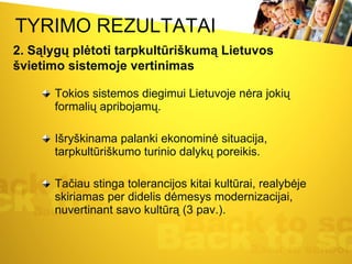 TYRIMO REZULTATAI Tokios sistemos diegimui Lietuvoje nėra jokių formalių apribojamų. Išryškinama palanki ekonominė situacija, tarpkultūriškumo turinio dalykų poreikis. Tačiau stinga tolerancijos kitai kultūrai, realybėje skiriamas per didelis dėmesys modernizacijai, nuvertinant savo kultūrą (3 pav.).  2. Sąlygų plėtoti tarpkultūriškumą Lietuvos švietimo sistemoje vertinimas 