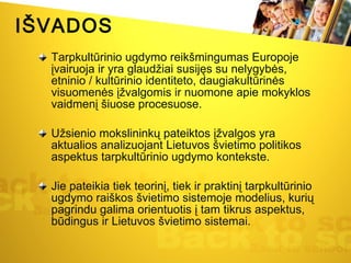 IŠVADOS Tarpkultūrinio ugdymo reikšmingumas Europoje įvairuoja ir yra glaudžiai susijęs su nelygybės, etninio / kultūrinio identiteto, daugiakultūrinės visuomenės įžvalgomis ir nuomone apie mokyklos vaidmenį šiuose procesuose.  Užsienio mokslininkų pateiktos įžvalgos yra aktualios analizuojant Lietuvos švietimo politikos aspektus tarpkultūrinio ugdymo kontekste. Jie pateikia tiek teorinį, tiek ir praktinį tarpkultūrinio ugdymo raiškos švietimo sistemoje modelius, kurių pagrindu galima orientuotis į tam tikrus aspektus, būdingus ir Lietuvos švietimo sistemai. 