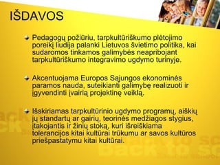 IŠDAVOS Pedagogų požiūriu, tarpkultūriškumo plėtojimo poreikį liudija palanki Lietuvos švietimo politika, kai sudaromos tinkamos galimybės neapribojant tarpkultūriškumo integravimo ugdymo turinyje.  Akcentuojama Europos Sąjungos ekonominės paramos nauda, suteikianti galimybę realizuoti ir įgyvendinti įvairią projektinę veiklą.  Išskiriamas tarpkultūrinio ugdymo programų, aiškių jų standartų ar gairių, teorinės medžiagos stygius, įtakojantis ir žinių stoką, kuri išreiškiama tolerancijos kitai kultūrai trūkumu ar savos kultūros priešpastatymu kitai kultūrai.  