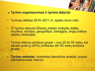 Tyrimo organizavimas ir tyrimo dalyviai Tyrimas atliktas 2010–2011 m. spalio–kovo mėn.  37 tyrimo dalyviai (Šiaulių miesto mokyklų dailės, muzikos, istorijos, geografijos, biologijos, anglų kalbos dalykų mokytojai). Tyrimo dalyvių amžiaus grupė – nuo 20 iki 55 metų, kai beveik pusė jų (40%) priklauso 46–55 metų amžiaus grupei.  Tyrimo metodai:  mokslinės literatūros analizė, pusiau standartizuotas interviu.  