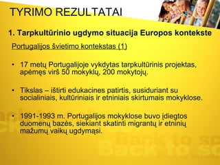 TYRIMO REZULTATAI Portugalijos švietimo kontekstas (1) 17 metų Portugalijoje vykdytas tarpkultūrinis projektas, apėmęs virš 50 mokyklų, 200 mokytojų.  Tikslas – ištirti edukacines patirtis, susiduriant su socialiniais, kultūriniais ir etniniais skirtumais mokyklose.  1991-1993 m. Portugalijos mokyklose buvo įdiegtos duomenų bazės, siekiant skatinti migrantų ir etninių mažumų vaikų ugdymąsi.  1. Tarpkultūrinio ugdymo situacija Europos kontekste 