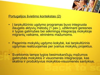 Portugalijos švietimo kontekstas (2) Į tarpkultūrinio ugdymo programas buvo integruota daugelis aktyvių metodų (1 pav.), užtikrinant geresnes ir lygias galimybes bei sėkmingą integraciją mokykloje migrantų vaikams, etninėms mažumoms.  Pagerinta mokyklų ugdymo kokybė, kai tarpkultūrinis ugdymas realizuojamas per įvairius mokyklų projektus.  Svarbiomis tampa lygios besimokančiųjų mažumos galimybės mokyklos ir visuomenės integracijoje, kas skatina ir produktyvius mokyklos-visuomenės santykius.  