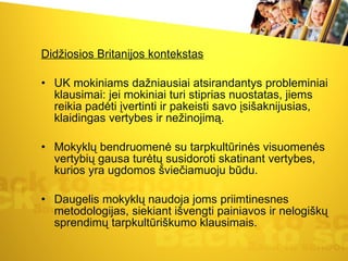 Didžiosios Britanijos kontekstas UK mokiniams dažniausiai atsirandantys probleminiai klausimai: jei mokiniai turi stiprias nuostatas, jiems reikia padėti įvertinti ir pakeisti savo įsišaknijusias, klaidingas vertybes ir nežinojimą.  Mokyklų bendruomenė su tarpkultūrinės visuomenės vertybių gausa turėtų susidoroti skatinant vertybes, kurios yra ugdomos šviečiamuoju būdu. Daugelis mokyklų naudoja joms priimtinesnes metodologijas, siekiant išvengti painiavos ir nelogiškų sprendimų tarpkultūriškumo klausimais.  
