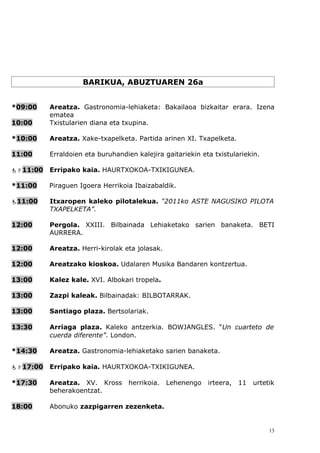 BARIKUA, ABUZTUAREN 26a


*09:00    Areatza. Gastronomia-lehiaketa: Bakailaoa bizkaitar erara. Izena
          ematea
10:00     Txistularien diana eta txupina.

*10:00    Areatza. Xake-txapelketa. Partida arinen XI. Txapelketa.

11:00     Erraldoien eta buruhandien kalejira gaitariekin eta txistulariekin.

11:00   Erripako kaia. HAURTXOKOA-TXIKIGUNEA.

*11:00    Piraguen Igoera Herrikoia Ibaizabaldik.

11:00    Itxaropen kaleko pilotalekua. “2011ko ASTE NAGUSIKO PILOTA
          TXAPELKETA”.

12:00     Pergola. XXIII. Bilbainada Lehiaketako sarien banaketa. BETI
          AURRERA.

12:00     Areatza. Herri-kirolak eta jolasak.

12:00     Areatzako kioskoa. Udalaren Musika Bandaren kontzertua.

13:00     Kalez kale. XVI. Albokari tropela.

13:00     Zazpi kaleak. Bilbainadak: BILBOTARRAK.

13:00     Santiago plaza. Bertsolariak.

13:30     Arriaga plaza. Kaleko antzerkia. BOWJANGLES. “Un cuarteto de
          cuerda diferente”. London.

*14:30    Areatza. Gastronomia-lehiaketako sarien banaketa.

17:00   Erripako kaia. HAURTXOKOA-TXIKIGUNEA.

*17:30    Areatza. XV. Kross       herrikoia.   Lehenengo   irteera,   11   urtetik
          beherakoentzat.

18:00     Abonuko zazpigarren zezenketa.


                                                                                 13
 