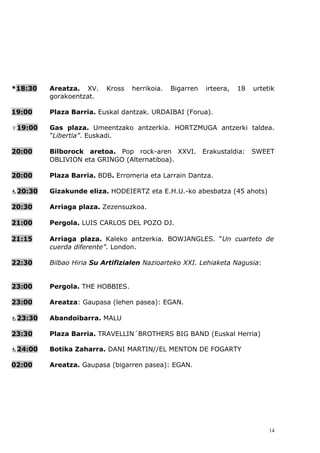 *18:30   Areatza. XV.     Kross   herrikoia.   Bigarren   irteera,   18   urtetik
         gorakoentzat.

19:00    Plaza Barria. Euskal dantzak. URDAIBAI (Forua).

19:00   Gas plaza. Umeentzako antzerkia. HORTZMUGA antzerki taldea.
         “Libertia”. Euskadi.

20:00    Bilborock aretoa. Pop rock-aren XXVI. Erakustaldia: SWEET
         OBLIVION eta GRINGO (Alternatiboa).

20:00    Plaza Barria. BDB. Erromeria eta Larrain Dantza.

20:30   Gizakunde eliza. HODEIERTZ eta E.H.U.-ko abesbatza (45 ahots)

20:30    Arriaga plaza. Zezensuzkoa.

21:00    Pergola. LUIS CARLOS DEL POZO DJ.

21:15    Arriaga plaza. Kaleko antzerkia. BOWJANGLES. “Un cuarteto de
         cuerda diferente”. London.

22:30    Bilbao Hiria Su Artifizialen Nazioarteko XXI. Lehiaketa Nagusia:


23:00    Pergola. THE HOBBIES.

23:00    Areatza: Gaupasa (lehen pasea): EGAN.

23:30   Abandoibarra. MALU

23:30    Plaza Barria. TRAVELLIN´BROTHERS BIG BAND (Euskal Herria)

24:00   Botika Zaharra. DANI MARTIN//EL MENTON DE FOGARTY

02:00    Areatza. Gaupasa (bigarren pasea): EGAN.




                                                                               14
 